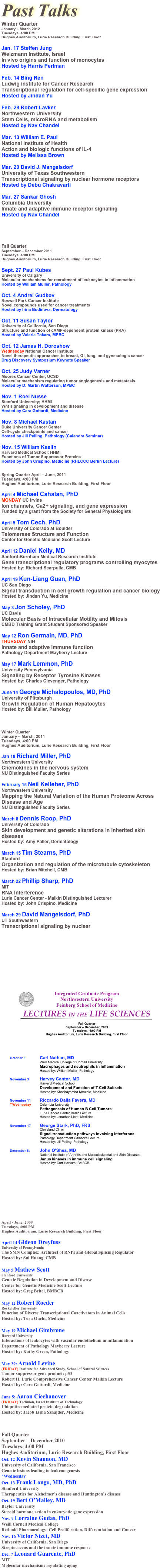 












Past Talks
Winter Quarter
January – March 2012
Tuesdays, 4:00 PM
Hughes Auditorium, Lurie Research Building, First Floor

Jan. 17 Steffen Jung
Weizmann Institute, Israel
In vivo origins and function of monocytes
Hosted by Harris Perlman

Feb. 14 Bing Ren
Ludwig institute for Cancer Research
Transcriptional regulation for cell-specific gene expression
Hosted by Jindan Yu

Feb. 28 Robert Lavker
Northwestern University
Stem Cells, microRNA and metabolism
Hosted by Nav Chandel

Mar. 13 William E. Paul
National Institute of Health
Action and biologic functions of IL-4
Hosted by Melissa Brown

Mar. 20 David J. Mangelsdorf
University of Texas Southwestern
Transcriptional signaling by nuclear hormone receptors
Hosted by Debu Chakravarti

Mar. 27 Sankar Ghosh
Columbia University
Innate and adaptive immune receptor signaling
Hosted by Nav Chandel





Fall Quarter
September – December 2011
Tuesdays, 4:00 PM
Hughes Auditorium, Lurie Research Building, First Floor

Sept. 27 Paul Kubes
University of Calgary
Molecular mechanisms for recruitment of leukocytes in inflammation
Hosted by William Muller, Pathology

Oct. 4 Andrei Gudkov
Roswell Park Cancer Institute
Novel compounds used for cancer treatments
Hosted by Irina Budinova, Dermatology

Oct. 11 Susan Taylor
University of California, San Diego
Structure and function of cAMP-dependent protein kinase (PKA)
Hosted by Valerie Tokars, MPBC

Oct. 12 James H. Doroshow
Wednesday National Cancer Institute
Novel therapeutic approaches to breast, GI, lung, and gynecologic cancer
Drug Discovery Symposium Keynote Speaker

Oct. 25 Judy Varner
Moores Cancer Center, UCSD
Molecular mechanism regulating tumor angiogenesis and metastasis
Hosted by D. Martin Watterson, MPBC

Nov. 1 Roel Nusse
Stanford University; HHMI
Wnt signaling in development and disease
Hosted by Cara Gottardi, Medicine

Nov. 8 Michael Kastan
Duke University Cancer Center
Cell-cycle checkpoints and cancer
Hosted by Jill Pelling, Pathology (Calandra Seminar)

Nov. 15 William Kaelin
Harvard Medical School; HHMI
Functions of Tumor Suppressor Proteins
Hosted by John Crispino, Medicine (RHLCCC Berlin Lecture)


Spring Quarter April – June, 2011
Tuesdays, 4:00 PM
Hughes Auditorium, Lurie Research Building, First Floor

April 4 Michael Cahalan, PhD
MONDAY UC Irvine
Ion channels, Ca2+ signaling, and gene expression
Funded by a grant from the Society for General Physiologists

April 5 Tom Cech, PhD
University of Colorado at Boulder
Telomerase Structure and Function
Center for Genetic Medicine Scott Lecture

April 12 Daniel Kelly, MD
Sanford-Burnham Medical Research Institute
Gene transcriptional regulatory programs controlling myocytes
Hosted by: Richard Scarpulla, CMB

April 19 Kun-Liang Guan, PhD
UC San Diego
Signal transduction in cell growth regulation and cancer biology
Hosted by: Jindan Yu, Medicine

May 3 Jon Scholey, PhD
UC Davis
Molecular Basis of Intracellular Motility and Mitosis
CMBD Training Grant Student Sponsored Speaker

May 12 Ron Germain, MD, PhD
THURSDAY NIH
Innate and adaptive immune function
Pathology Department Mayberry Lecture

May 17 Mark Lemmon, PhD
University Pennsylvania
Signaling by Receptor Tyrosine Kinases
Hosted by: Charles Clevenger, Pathology

June 14 George Michalopoulos, MD, PhD
University of Pittsburgh
Growth Regulation of Human Hepatocytes
Hosted by: Bill Muller, Pathology




Winter Quarter
January – March, 2011
Tuesdays, 4:00 PM
Hughes Auditorium, Lurie Research Building, First Floor

Jan 18 Richard Miller, PhD
Northwestern University
Chemokines in the nervous system
NU Distinguished Faculty Series

February 15 Neil Kelleher, PhD
Northwestern University
Mapping the Natural Variation of the Human Proteome Across
Disease and Age
NU Distinguished Faculty Series

March 8 Dennis Roop, PhD
University of Colorado
Skin development and genetic alterations in inherited skin
diseases
Hosted by: Amy Paller, Dermatology

March 15 Tim Stearns, PhD
Stanford
Organization and regulation of the microtubule cytoskeleton
Hosted by: Brian Mitchell, CMB

March 22 Phillip Sharp, PhD
MIT
RNA Interference
Lurie Cancer Center - Malkin Distinguished Lecturer
Hosted by: John Crispino, Medicine

March 29 David Mangelsdorf, PhD
UT Southwestern
Transcriptional signaling by nuclear











￼


April - June, 2009
Tuesdays, 4:00 PM
Hughes Auditorium, Lurie Research Building, First Floor

April 14 Gideon Dreyfuss
University of Pennsylvania
The SMN Complex: Architect of RNPs and Global Splicing Regulator
Hosted by: Sui Huang, CMB

May 5 Mathew Scott
Stanford University
Genetic Regulation in Development and Disease
Center for Genetic Medicine Scott Lecture
Hosted by: Greg Beitel, BMBCB

May 12 Robert Roeder
Rockefeller University
Function of Diverse Transcriptional Coactivators in Animal Cells
Hosted by: Toru Ouchi, Medicine

May 19 Michael Gimbrone
Harvard University
Interactions of leukocytes with vascular endothelium in inflammation
Department of Pathology Mayberry Lecture
Hosted by: Kathy Green, Pathology

May 29: Arnold Levine
(FRIDAY) Institute for Advanced Study, School of Natural Sciences
Tumor suppressor gene product: p53
Robert H. Lurie Comprehensive Cancer Center Malkin Lecture
Hosted by: Cara Gottardi, Medicine

June 5: Aaron Ciechanover
(FRIDAY) Technion, Israel Institute of Technology
Ubiquitin-mediated protein degradation
Hosted by: Jacob Iasha Sznajder, Medicine



Fall Quarter
September – December 2010
Tuesdays, 4:00 PM
Hughes Auditorium, Lurie Research Building, First Floor
Oct. 12 Kevin Shannon, MD
University of California, San Francisco
Genetic lesions leading to leukemogenesis
*Wednesday
Oct. 13 Frank Longo, MD, PhD
Stanford University
Therapeutics for Alzheimer’s disease and Huntington’s disease
Oct. 19 Bert O’Malley, MD
Baylor University
Steroid hormone action in eukaryotic gene expression
Nov. 9 Lorraine Gudas, PhD
Weill Cornell Medical College
Retinoid Pharmacology: Cell Proliferation, Differentiation and Cancer
Nov. 16 Victor Nizet, MD
University of California, San Diego
Streptococcus and the innate immune response
Dec. 7 Leonard Guarente, PhD
MIT
Molecular mechanisms regulating aging
